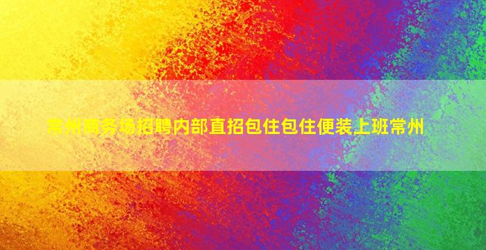 常州商务场招聘内部直招包住包住便装上班常州